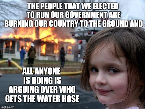 Brightest Bulbs In The Box | THE PEOPLE THAT WE ELECTED TO RUN OUR GOVERNMENT ARE BURNING OUR COUNTRY TO THE GROUND AND; ALL ANYONE IS DOING IS ARGUING OVER WHO GETS THE WATER HOSE | image tagged in memes,disaster girl,holy crap,trump unfit unqualified dangerous,liar in chief,crisis | made w/ Imgflip meme maker