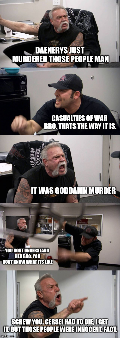 American Chopper Reaction to GOT S08E05 | DAENERYS JUST MURDERED THOSE PEOPLE MAN; CASUALTIES OF WAR BRO. THATS THE WAY IT IS. IT WAS GODDAMN MURDER; YOU DONT UNDERSTAND HER BRO. YOU DONT KNOW WHAT ITS LIKE; SCREW YOU. CERSEI HAD TO DIE, I GET IT. BUT THOSE PEOPLE WERE INNOCENT. FACT. | image tagged in memes,american chopper argument,game of thrones,daenerys targaryen,daenerys | made w/ Imgflip meme maker