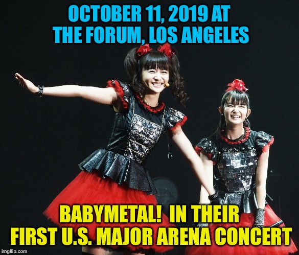 BabyMetal's first time headlining at a major U.S. arena | OCTOBER 11, 2019 AT THE FORUM, LOS ANGELES; BABYMETAL!  IN THEIR FIRST U.S. MAJOR ARENA CONCERT | image tagged in babymetal | made w/ Imgflip meme maker
