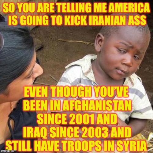 Third World Skeptical Kid | SO YOU ARE TELLING ME AMERICA IS GOING TO KICK IRANIAN ASS; EVEN THOUGH YOU’VE BEEN IN AFGHANISTAN SINCE 2001 AND IRAQ SINCE 2003 AND STILL HAVE TROOPS IN SYRIA | image tagged in memes,third world skeptical kid | made w/ Imgflip meme maker