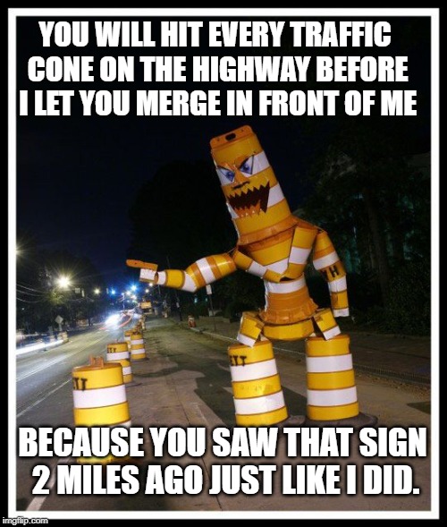 Barrel Monster | YOU WILL HIT EVERY TRAFFIC CONE ON THE HIGHWAY BEFORE I LET YOU MERGE IN FRONT OF ME; BECAUSE YOU SAW THAT SIGN 2 MILES AGO JUST LIKE I DID. | image tagged in barrel monster | made w/ Imgflip meme maker