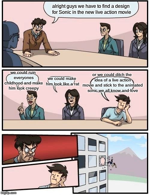 Boardroom Meeting Suggestion Meme | alright guys we have to find a design for Sonic in the new live action movie; or we could ditch the idea of a live action movie and stick to the animated sonic we all know and love; we could ruin everyones childhood and make him look creepy; we could make him look like a rat | image tagged in memes,boardroom meeting suggestion | made w/ Imgflip meme maker
