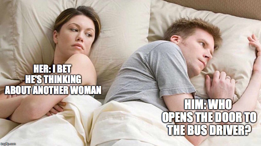I Bet He's Thinking About Other Women Meme | HER: I BET HE'S THINKING ABOUT ANOTHER WOMAN; HIM: WHO OPENS THE DOOR TO THE BUS DRIVER? | image tagged in i bet he's thinking about other women | made w/ Imgflip meme maker