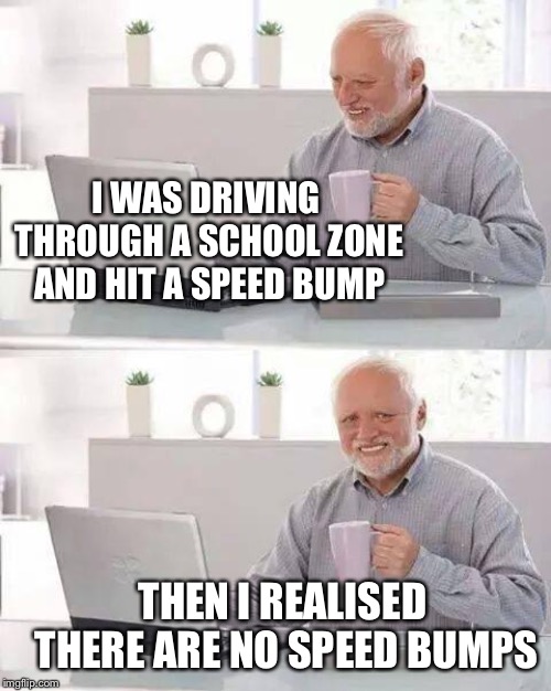 Hide the Pain Harold Meme | I WAS DRIVING THROUGH A SCHOOL ZONE AND HIT A SPEED BUMP THEN I REALISED THERE ARE NO SPEED BUMPS | image tagged in memes,hide the pain harold | made w/ Imgflip meme maker