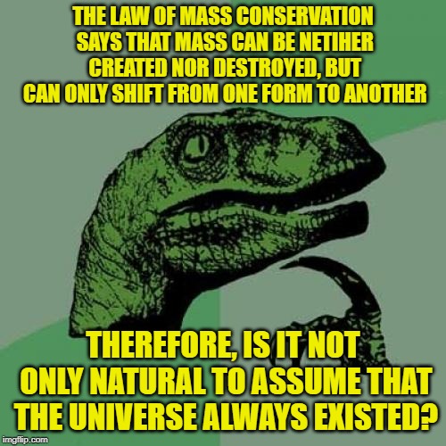 The Big Bang and Yahweh's creation are both nonsensical and two sides of the same coin. | THE LAW OF MASS CONSERVATION SAYS THAT MASS CAN BE NETIHER CREATED NOR DESTROYED, BUT CAN ONLY SHIFT FROM ONE FORM TO ANOTHER; THEREFORE, IS IT NOT ONLY NATURAL TO ASSUME THAT THE UNIVERSE ALWAYS EXISTED? | image tagged in memes,philosoraptor,the big bang theory,law,powermetalhead,bible | made w/ Imgflip meme maker