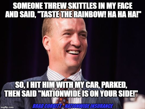 Manning - Skittles | SOMEONE THREW SKITTLES IN MY FACE AND SAID, "TASTE THE RAINBOW! HA HA HA!"; SO, I HIT HIM WITH MY CAR, PARKED, THEN SAID "NATIONWIDE IS ON YOUR SIDE!"; BRAD CORBITT - NATIONWIDE INSURANCE | image tagged in peyton manning,car insurance | made w/ Imgflip meme maker