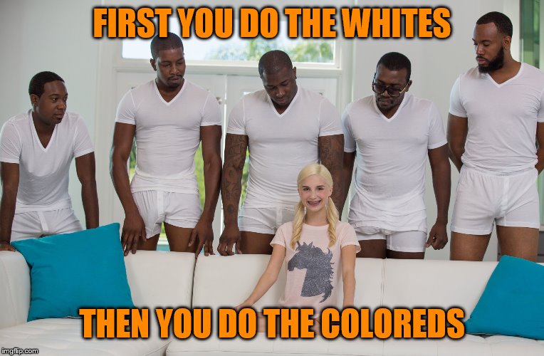 5 black guys and blonde | FIRST YOU DO THE WHITES THEN YOU DO THE COLOREDS | image tagged in 5 black guys and blonde | made w/ Imgflip meme maker