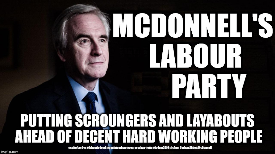 McDonnell's Labour Party | MCDONNELL'S LABOUR      PARTY; PUTTING SCROUNGERS AND LAYABOUTS AHEAD OF DECENT HARD WORKING PEOPLE; #cultofcorbyn #labourisdead #weaintcorbyn #wearecorbyn #gtto #jc4pm2019 #jc4pm Corbyn Abbott McDonnell | image tagged in cultofcorbyn,labourisdead,gtto jc4pm,communist socialist,funny,wearecorbyn weaintcorbyn | made w/ Imgflip meme maker