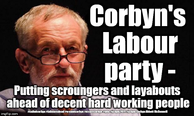 Corbyn's Labour Party | Corbyn's Labour party -; Putting scroungers and layabouts ahead of decent hard working people; #cultofcorbyn #labourisdead #weaintcorbyn #wearecorbyn #gtto #jc4pm2019 #jc4pm Corbyn Abbott McDonnell | image tagged in cultofcorbyn,labourisdead,gtto jc4pm,communist socialist,wearecorbyn weaintcorbyn,funny | made w/ Imgflip meme maker