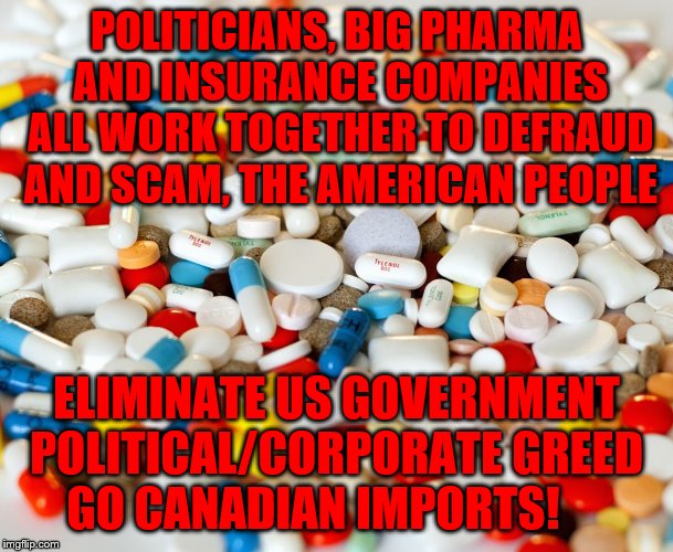 pills | POLITICIANS, BIG PHARMA AND INSURANCE COMPANIES ALL WORK TOGETHER TO DEFRAUD AND SCAM, THE AMERICAN PEOPLE; ELIMINATE US GOVERNMENT POLITICAL/CORPORATE GREED    GO CANADIAN IMPORTS! | image tagged in pills | made w/ Imgflip meme maker