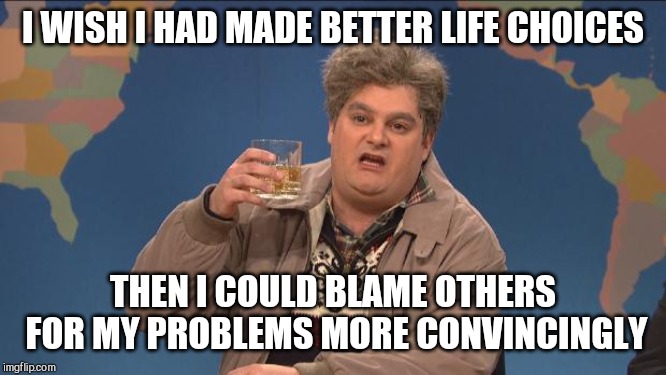 drunk uncle | I WISH I HAD MADE BETTER LIFE CHOICES; THEN I COULD BLAME OTHERS FOR MY PROBLEMS MORE CONVINCINGLY | image tagged in drunk uncle | made w/ Imgflip meme maker