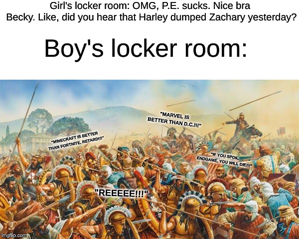 Locker room fighting... Locker room fighting never changes | Girl's locker room: OMG, P.E. sucks. Nice bra Becky.
Like, did you hear that Harley dumped Zachary yesterday? Boy's locker room:; "MARVEL IS BETTER THAN D.C.!!!"; "MINECRAFT IS BETTER THAN FORTNITE, RETARD!!!"; "IF YOU SPOIL ENDGAME, YOU WILL DIE!!!"; "REEEEE!!!" | image tagged in school,war,never,changes | made w/ Imgflip meme maker