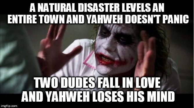 everyone loses their minds | A NATURAL DISASTER LEVELS AN ENTIRE TOWN AND YAHWEH DOESN'T PANIC; TWO DUDES FALL IN LOVE AND YAHWEH LOSES HIS MIND | image tagged in everyone loses their minds,yahweh,god,bible,abrahamic religions,the abrahamic god | made w/ Imgflip meme maker