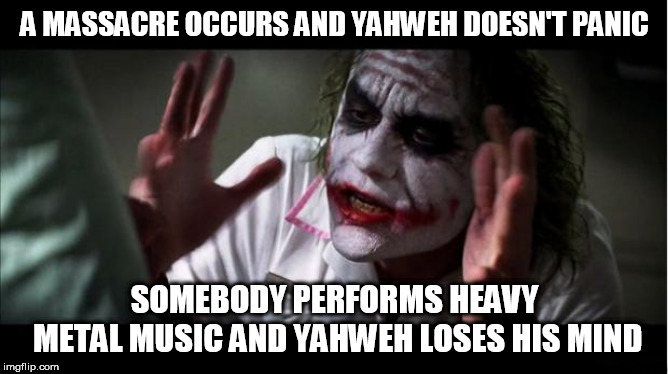 everyone loses their minds | A MASSACRE OCCURS AND YAHWEH DOESN'T PANIC; SOMEBODY PERFORMS HEAVY METAL MUSIC AND YAHWEH LOSES HIS MIND | image tagged in everyone loses their minds,yahweh,bible,god,the abrahamic god,abrahamic religions | made w/ Imgflip meme maker