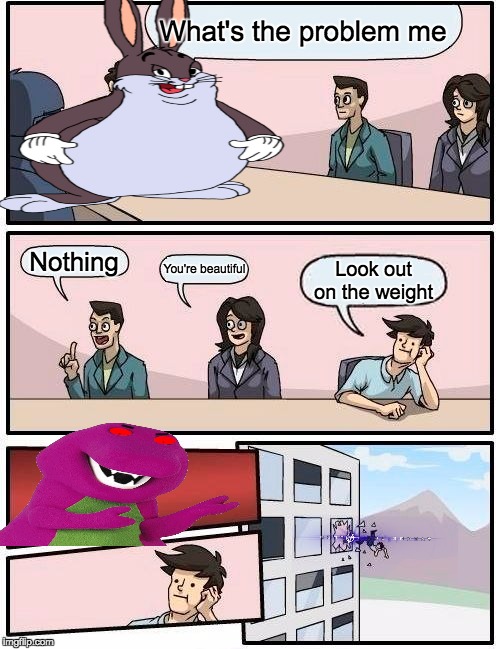 Boardroom Meeting Suggestion | What's the problem me; Nothing; You're beautiful; Look out on the weight | image tagged in memes,boardroom meeting suggestion | made w/ Imgflip meme maker
