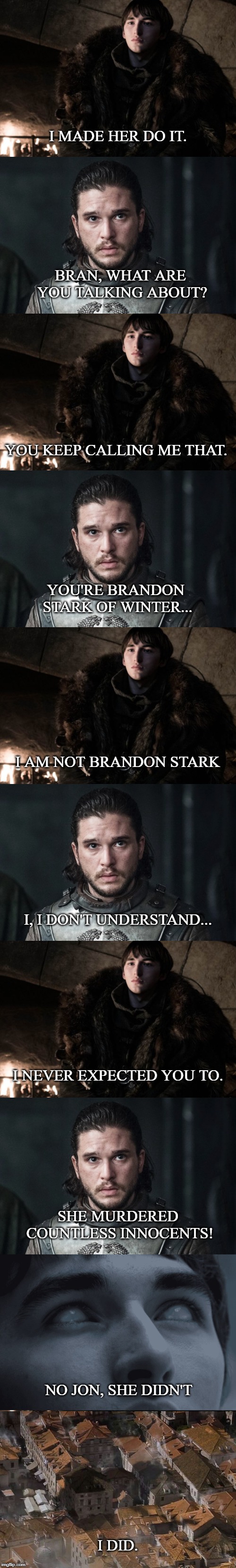 Game of Thrones S08E06 | I MADE HER DO IT. BRAN, WHAT ARE YOU TALKING ABOUT? YOU KEEP CALLING ME THAT. YOU'RE BRANDON STARK OF WINTER... I AM NOT BRANDON STARK; I, I DON'T UNDERSTAND... I NEVER EXPECTED YOU TO. SHE MURDERED COUNTLESS INNOCENTS! NO JON, SHE DIDN'T; I DID. | image tagged in game of thrones,bran stark,jon snow | made w/ Imgflip meme maker