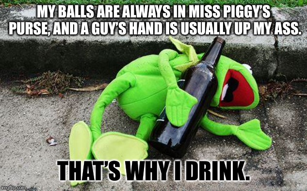Kermit is an alcoholic for a couple of reasons | MY BALLS ARE ALWAYS IN MISS PIGGY’S PURSE, AND A GUY’S HAND IS USUALLY UP MY ASS. THAT’S WHY I DRINK. | image tagged in drunk kermit,memes,drinking,miss piggy,bathroom humor,muppets | made w/ Imgflip meme maker