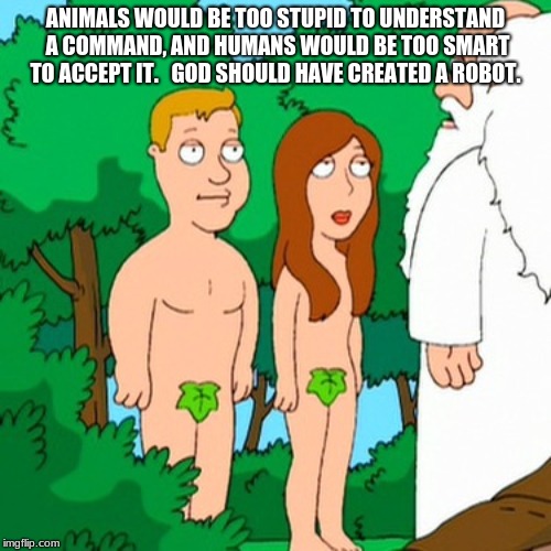 Adam and Eve | ANIMALS WOULD BE TOO STUPID TO UNDERSTAND A COMMAND, AND HUMANS WOULD BE TOO SMART TO ACCEPT IT. 

GOD SHOULD HAVE CREATED A ROBOT. | image tagged in adam and eve | made w/ Imgflip meme maker