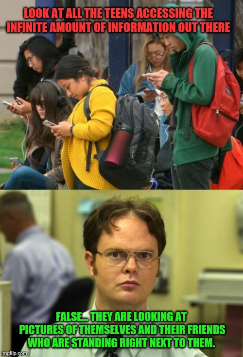 False... They're not even doing anything... | LOOK AT ALL THE TEENS ACCESSING THE INFINITE AMOUNT OF INFORMATION OUT THERE; FALSE... THEY ARE LOOKING AT PICTURES OF THEMSELVES AND THEIR FRIENDS WHO ARE STANDING RIGHT NEXT TO THEM. | image tagged in memes,dwight schrute,teen smartphone,we're all doomed | made w/ Imgflip meme maker