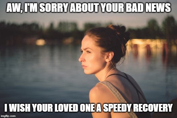 Sad woman | AW, I'M SORRY ABOUT YOUR BAD NEWS I WISH YOUR LOVED ONE A SPEEDY RECOVERY | image tagged in sad woman | made w/ Imgflip meme maker