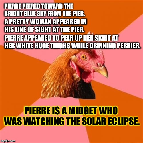 A short limerick about a midget and a solar eclipse | PIERRE PEERED TOWARD THE BRIGHT BLUE SKY FROM THE PIER. A PRETTY WOMAN APPEARED IN HIS LINE OF SIGHT AT THE PIER. PIERRE APPEARED TO PEER UP HER SKIRT AT HER WHITE HUGE THIGHS WHILE DRINKING PERRIER. PIERRE IS A MIDGET WHO WAS WATCHING THE SOLAR ECLIPSE. | image tagged in memes,anti joke chicken,midget,fat woman,solar eclipse,moon | made w/ Imgflip meme maker