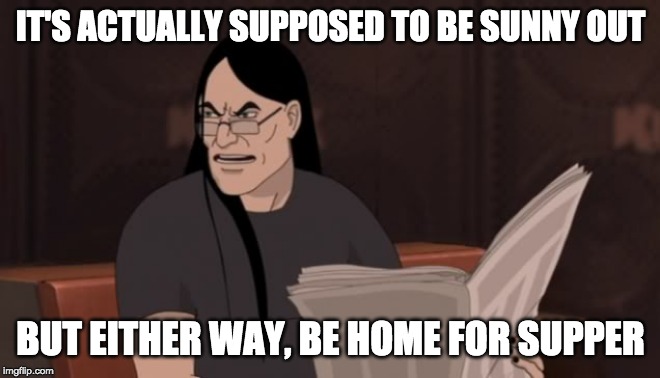 Nathan Explosion Dethklok | IT'S ACTUALLY SUPPOSED TO BE SUNNY OUT BUT EITHER WAY, BE HOME FOR SUPPER | image tagged in nathan explosion dethklok | made w/ Imgflip meme maker