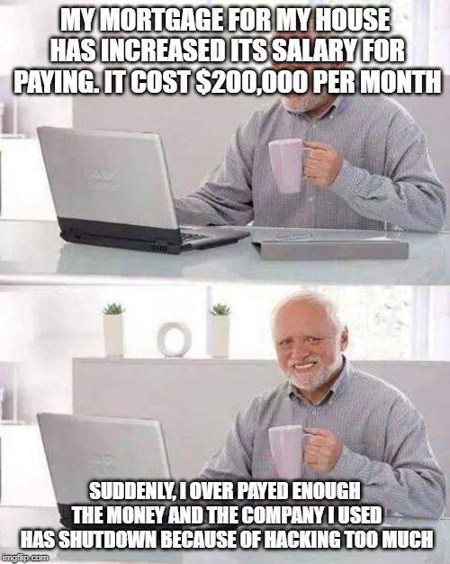 Hide the Pain Harold Meme |  MY MORTGAGE FOR MY HOUSE HAS INCREASED ITS SALARY FOR PAYING. IT COST $200,000 PER MONTH; SUDDENLY, I OVER PAYED ENOUGH THE MONEY AND THE COMPANY I USED HAS SHUTDOWN BECAUSE OF HACKING TOO MUCH | image tagged in memes,hide the pain harold | made w/ Imgflip meme maker