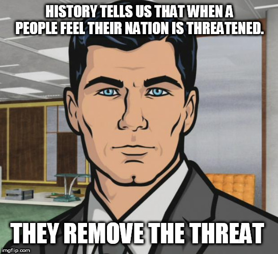 Archer Meme | HISTORY TELLS US THAT WHEN A PEOPLE FEEL THEIR NATION IS THREATENED. THEY REMOVE THE THREAT | image tagged in memes,archer | made w/ Imgflip meme maker