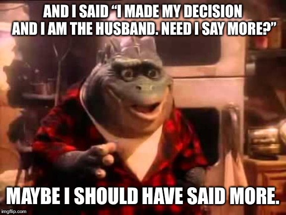 Earl Sinclair | AND I SAID “I MADE MY DECISION AND I AM THE HUSBAND. NEED I SAY MORE?” MAYBE I SHOULD HAVE SAID MORE. | image tagged in earl sinclair | made w/ Imgflip meme maker