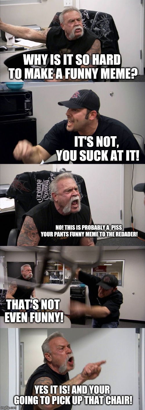 American Chopper Argument | WHY IS IT SO HARD TO MAKE A FUNNY MEME? IT'S NOT, YOU SUCK AT IT! NO! THIS IS PROBABLY A  PISS YOUR PANTS FUNNY MEME TO THE REDADER! THAT'S NOT EVEN FUNNY! YES IT IS! AND YOUR GOING TO PICK UP THAT CHAIR! | image tagged in memes,american chopper argument | made w/ Imgflip meme maker