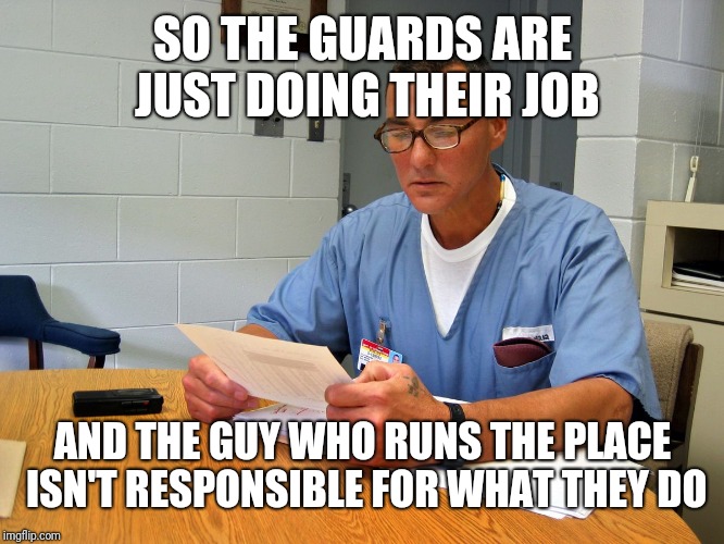 Filling in the name of | SO THE GUARDS ARE JUST DOING THEIR JOB; AND THE GUY WHO RUNS THE PLACE ISN'T RESPONSIBLE FOR WHAT THEY DO | image tagged in filling in the name of | made w/ Imgflip meme maker