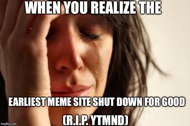 First World Problems Meme | WHEN YOU REALIZE THE; EARLIEST MEME SITE SHUT DOWN FOR GOOD; (R.I.P. YTMND) | image tagged in memes,first world problems | made w/ Imgflip meme maker