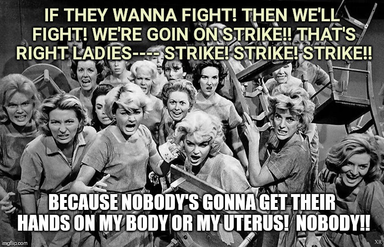 HANDS OFF MY UTERUS! | IF THEY WANNA FIGHT! THEN WE'LL FIGHT!
WE'RE GOIN ON STRIKE!! THAT'S RIGHT LADIES---- STRIKE! STRIKE! STRIKE!! BECAUSE NOBODY'S GONNA GET THEIR HANDS ON MY BODY OR MY UTERUS! 
NOBODY!! | image tagged in angry women,political,pro choice | made w/ Imgflip meme maker