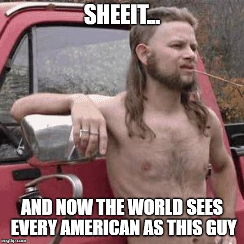 almost redneck | SHEEIT... AND NOW THE WORLD SEES EVERY AMERICAN AS THIS GUY | image tagged in almost redneck | made w/ Imgflip meme maker