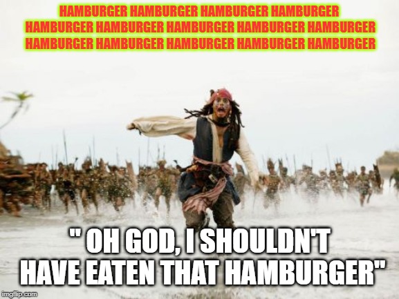 Jack Sparrow Being Chased Meme | HAMBURGER HAMBURGER HAMBURGER HAMBURGER HAMBURGER HAMBURGER HAMBURGER HAMBURGER HAMBURGER HAMBURGER HAMBURGER HAMBURGER HAMBURGER HAMBURGER; "
OH GOD, I SHOULDN'T HAVE EATEN THAT HAMBURGER" | image tagged in memes,jack sparrow being chased,hamburger | made w/ Imgflip meme maker