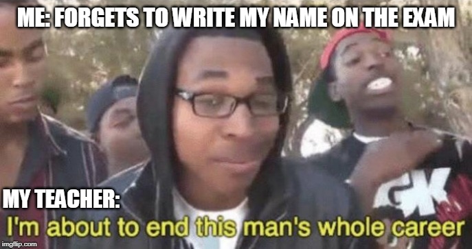 am i right or am i right lads? | ME: FORGETS TO WRITE MY NAME ON THE EXAM; MY TEACHER: | image tagged in im about to end this mans whole career | made w/ Imgflip meme maker