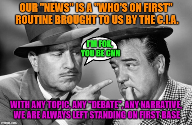 Narrative nation | OUR "NEWS" IS A "WHO'S ON FIRST" ROUTINE BROUGHT TO US BY THE C.I.A. I'M FOX, YOU BE CNN; WITH ANY TOPIC, ANY "DEBATE", ANY NARRATIVE, WE ARE ALWAYS LEFT STANDING ON FIRST BASE | image tagged in fake news,propaganda | made w/ Imgflip meme maker