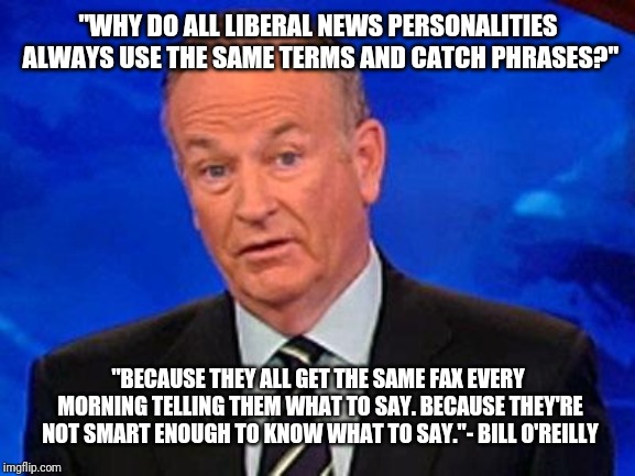 Bill O'Reilly | "WHY DO ALL LIBERAL NEWS PERSONALITIES ALWAYS USE THE SAME TERMS AND CATCH PHRASES?"; "BECAUSE THEY ALL GET THE SAME FAX EVERY MORNING TELLING THEM WHAT TO SAY. BECAUSE THEY'RE NOT SMART ENOUGH TO KNOW WHAT TO SAY."- BILL O'REILLY | image tagged in bill o'reilly | made w/ Imgflip meme maker