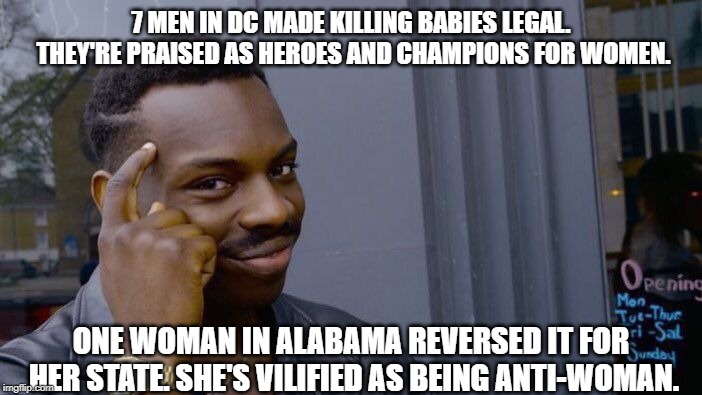 Oversimplified, but you get the idea. | 7 MEN IN DC MADE KILLING BABIES LEGAL. THEY'RE PRAISED AS HEROES AND CHAMPIONS FOR WOMEN. ONE WOMAN IN ALABAMA REVERSED IT FOR HER STATE. SHE'S VILIFIED AS BEING ANTI-WOMAN. | image tagged in memes,roll safe think about it,pro-life,abortion is murder,alabama,politics | made w/ Imgflip meme maker