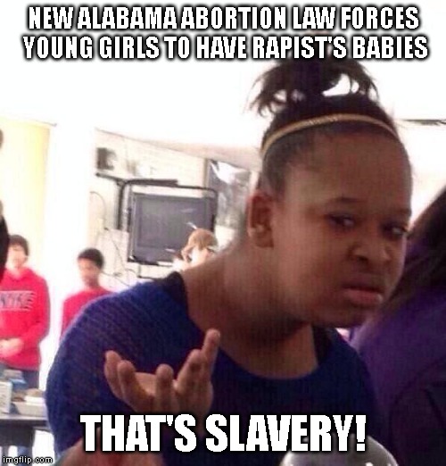 How about paternity rights for rapists too? - Are you out of your mind? | NEW ALABAMA ABORTION LAW FORCES YOUNG GIRLS TO HAVE RAPIST'S BABIES; THAT'S SLAVERY! | image tagged in slavery,abortion,pro choice,pro life,rape,rapists | made w/ Imgflip meme maker
