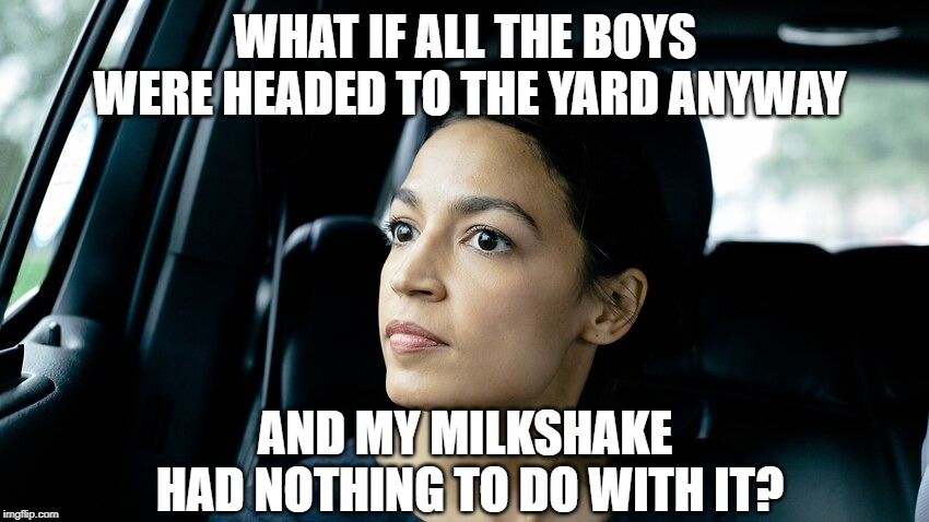 AOC | WHAT IF ALL THE BOYS WERE HEADED TO THE YARD ANYWAY; AND MY MILKSHAKE HAD NOTHING TO DO WITH IT? | image tagged in aoc | made w/ Imgflip meme maker