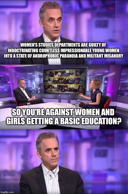 Jordan Peterson vs Feminist Interviewer | WOMEN'S STUDIES DEPARTMENTS ARE GUILTY OF INDOCTRINATING COUNTLESS IMPRESSIONABLE YOUNG WOMEN INTO A STATE OF ANDROPHOBIC PARANOIA AND MILITANT MISANDRY; SO YOU'RE AGAINST WOMEN AND GIRLS GETTING A BASIC EDUCATION? | image tagged in jordan peterson vs feminist interviewer | made w/ Imgflip meme maker