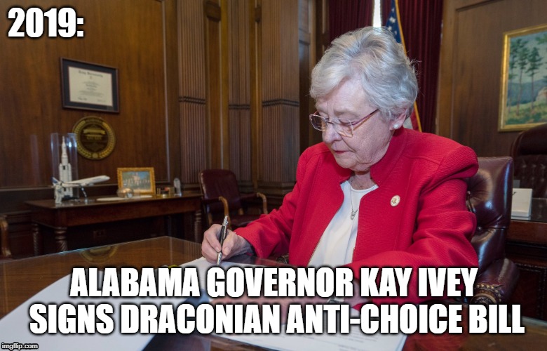 Kay Ivey signs anti-choice bill | 2019:; ALABAMA GOVERNOR KAY IVEY SIGNS DRACONIAN ANTI-CHOICE BILL | image tagged in alabama,abortion | made w/ Imgflip meme maker