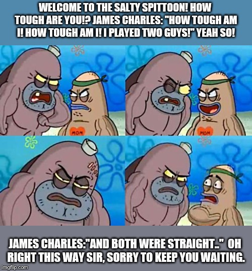 Welcome to the Salty Spitoon | WELCOME TO THE SALTY SPITTOON! HOW TOUGH ARE YOU!?
JAMES CHARLES: "HOW TOUGH AM I! HOW TOUGH AM I!
I PLAYED TWO GUYS!"
YEAH SO! JAMES CHARLES:"AND BOTH WERE STRAIGHT.."

OH RIGHT THIS WAY SIR, SORRY TO KEEP YOU WAITING. | image tagged in welcome to the salty spitoon | made w/ Imgflip meme maker