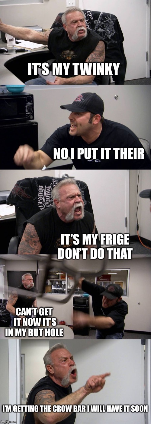 American Chopper Argument Meme | IT’S MY TWINKY; NO I PUT IT THEIR; IT’S MY FRIGE DON’T DO THAT; CAN’T GET IT NOW IT’S IN MY BUT HOLE; I’M GETTING THE CROW BAR I WILL HAVE IT SOON | image tagged in memes,american chopper argument | made w/ Imgflip meme maker