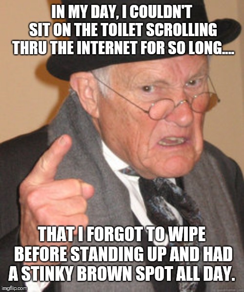 In my day....OH, SHIT! | IN MY DAY, I COULDN'T SIT ON THE TOILET SCROLLING THRU THE INTERNET FOR SO LONG.... THAT I FORGOT TO WIPE BEFORE STANDING UP AND HAD A STINKY BROWN SPOT ALL DAY. | image tagged in memes,back in my day,shit happens,funny shit,well shit,shit just got real | made w/ Imgflip meme maker