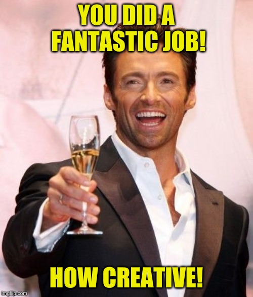 Hugh Jackman Cheers | YOU DID A FANTASTIC JOB! HOW CREATIVE! | image tagged in hugh jackman cheers | made w/ Imgflip meme maker