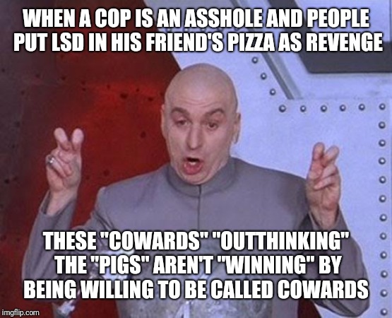 Dr Evil Laser | WHEN A COP IS AN ASSHOLE AND PEOPLE PUT LSD IN HIS FRIEND'S PIZZA AS REVENGE; THESE "COWARDS" "OUTTHINKING" THE "PIGS" AREN'T "WINNING" BY BEING WILLING TO BE CALLED COWARDS | image tagged in memes,dr evil laser | made w/ Imgflip meme maker