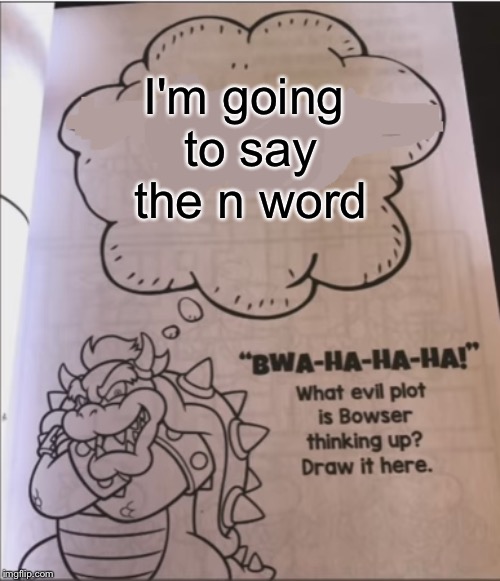 bowser evil plot | I'm going to say the n word | image tagged in bowser evil plot | made w/ Imgflip meme maker