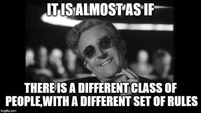 dr strangelove | IT IS ALMOST AS IF THERE IS A DIFFERENT CLASS OF PEOPLE,WITH A DIFFERENT SET OF RULES | image tagged in dr strangelove | made w/ Imgflip meme maker